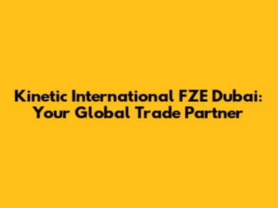 Kinetic International FZE Dubai: Your Global Trade Partner