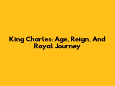 King Charles: Age, Reign, And Royal Journey