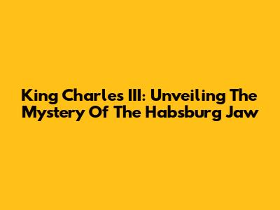King Charles III: Unveiling The Mystery Of The Habsburg Jaw