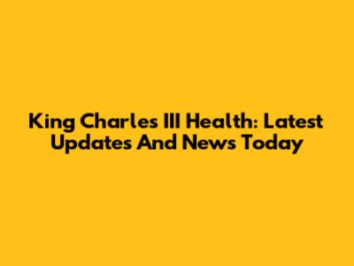 King Charles III Health: Latest Updates And News Today