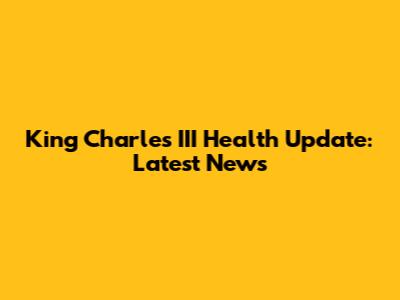 King Charles III Health Update: Latest News