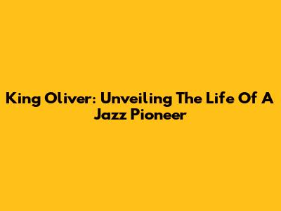 King Oliver: Unveiling The Life Of A Jazz Pioneer