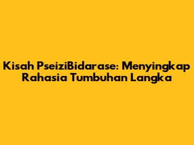Kisah PseiziBidarase: Menyingkap Rahasia Tumbuhan Langka