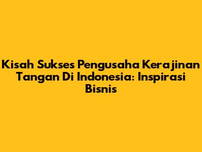 Kisah Sukses Pengusaha Kerajinan Tangan Di Indonesia: Inspirasi Bisnis