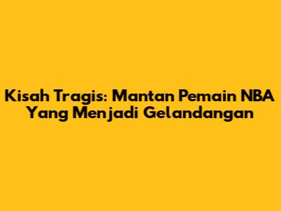 Kisah Tragis: Mantan Pemain NBA Yang Menjadi Gelandangan