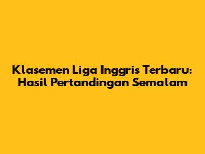 Klasemen Liga Inggris Terbaru: Hasil Pertandingan Semalam