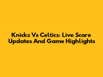 Knicks Vs Celtics: Live Score Updates And Game Highlights