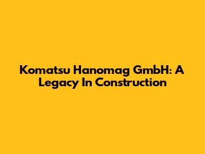 Komatsu Hanomag GmbH: A Legacy In Construction