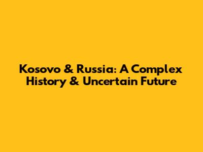 Kosovo & Russia: A Complex History & Uncertain Future