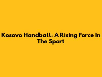 Kosovo Handball: A Rising Force In The Sport