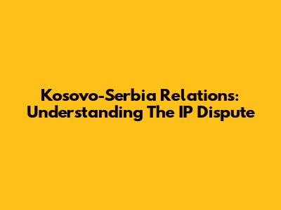 Kosovo-Serbia Relations: Understanding The IP Dispute