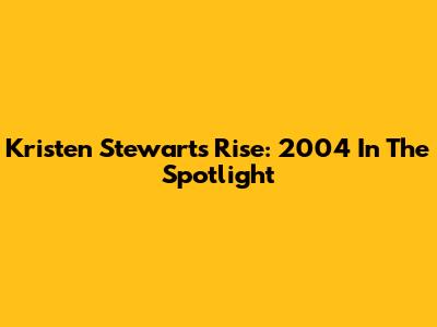 Kristen Stewart's Rise: 2004 In The Spotlight