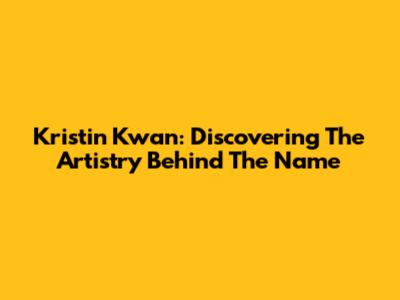 Kristin Kwan: Discovering The Artistry Behind The Name