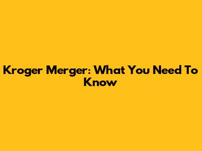 Kroger Merger: What You Need To Know