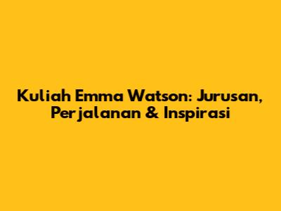 Kuliah Emma Watson: Jurusan, Perjalanan & Inspirasi