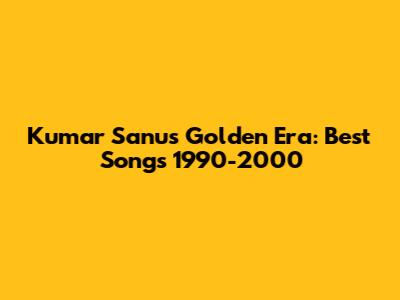 Kumar Sanu's Golden Era: Best Songs 1990-2000