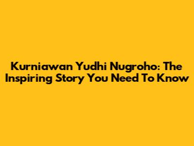 Kurniawan Yudhi Nugroho: The Inspiring Story You Need To Know