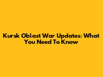 Kursk Oblast War Updates: What You Need To Know