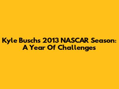 Kyle Busch's 2013 NASCAR Season: A Year Of Challenges