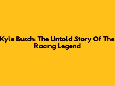 Kyle Busch: The Untold Story Of The Racing Legend