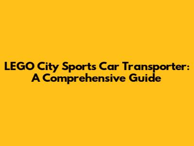LEGO City Sports Car Transporter: A Comprehensive Guide