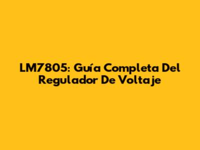 LM7805: Guía Completa Del Regulador De Voltaje