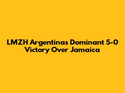 LMZH Argentina's Dominant 5-0 Victory Over Jamaica