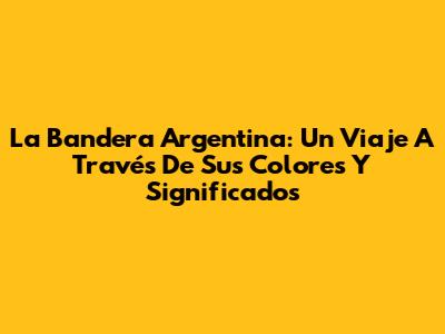 La Bandera Argentina: Un Viaje A Través De Sus Colores Y Significados
