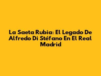 La Saeta Rubia: El Legado De Alfredo Di Stéfano En El Real Madrid
