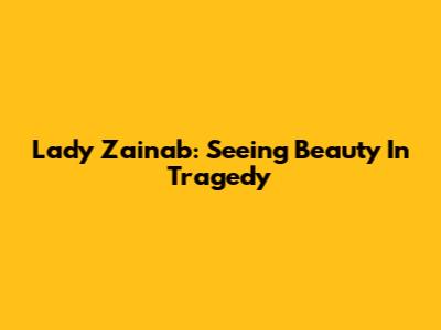 Lady Zainab: Seeing Beauty In Tragedy