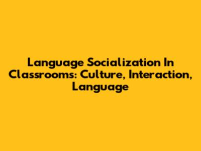 Language Socialization In Classrooms: Culture, Interaction, Language