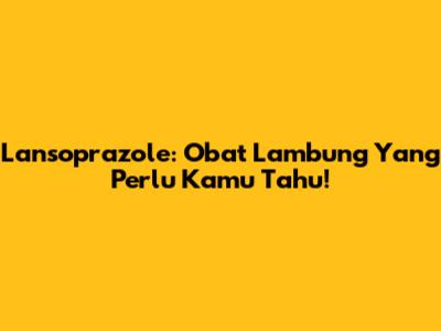 Lansoprazole: Obat Lambung Yang Perlu Kamu Tahu!