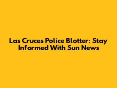 Las Cruces Police Blotter: Stay Informed With Sun News