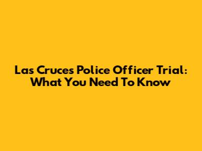 Las Cruces Police Officer Trial: What You Need To Know