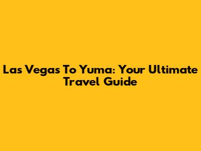 Las Vegas To Yuma: Your Ultimate Travel Guide