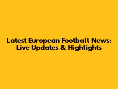 Latest European Football News: Live Updates & Highlights