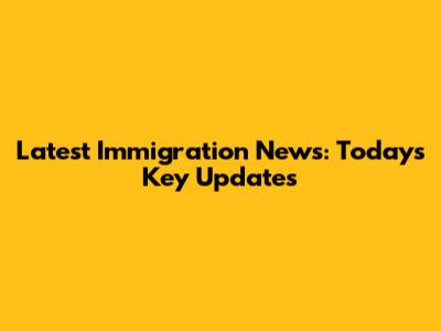 Latest Immigration News: Today's Key Updates