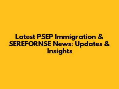 Latest PSEP Immigration & SEREFORNSE News: Updates & Insights