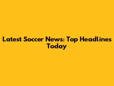 Latest Soccer News: Top Headlines Today