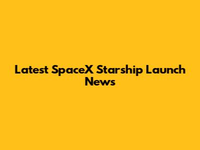 Latest SpaceX Starship Launch News