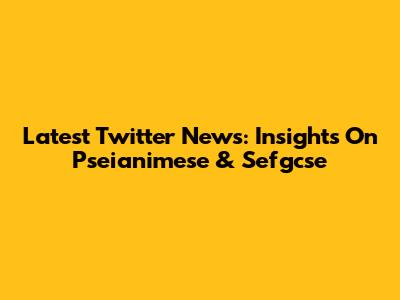 Latest Twitter News: Insights On Pseianimese & Sefgcse
