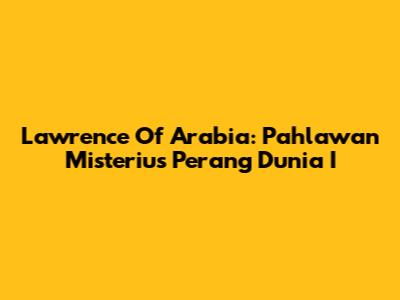 Lawrence Of Arabia: Pahlawan Misterius Perang Dunia I
