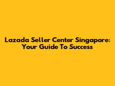 Lazada Seller Center Singapore: Your Guide To Success