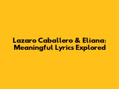Lazaro Caballero & Eliana: Meaningful Lyrics Explored