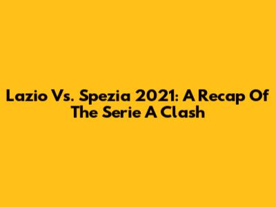 Lazio Vs. Spezia 2021: A Recap Of The Serie A Clash