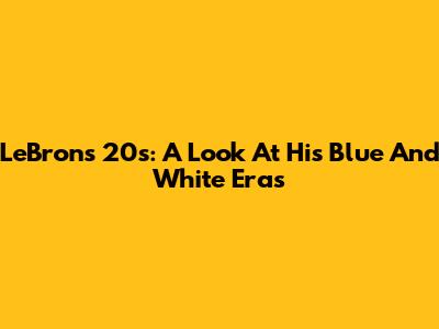 LeBron's 20s: A Look At His Blue And White Eras