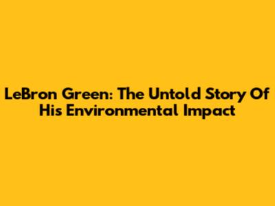 LeBron Green: The Untold Story Of His Environmental Impact