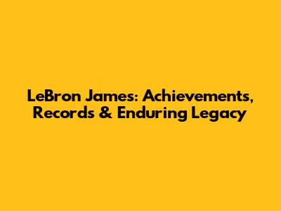 LeBron James: Achievements, Records & Enduring Legacy