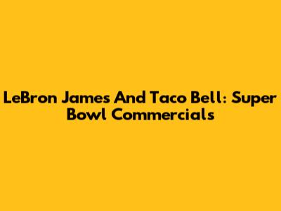 LeBron James And Taco Bell: Super Bowl Commercials