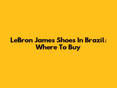 LeBron James Shoes In Brazil: Where To Buy